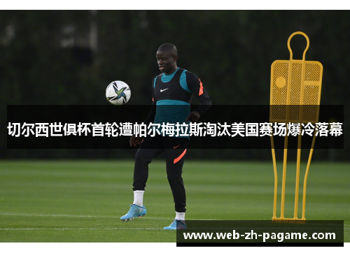 切尔西世俱杯首轮遭帕尔梅拉斯淘汰美国赛场爆冷落幕