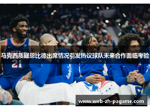 马克西质疑恩比德出席情况引发热议球队未来合作面临考验
